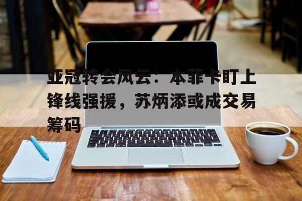 亚冠转会风云:本菲卡盯上锋线强援,苏炳添或成交易筹码